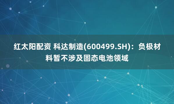 红太阳配资 科达制造(600499.SH)：负极材料暂不涉及固态电池领域