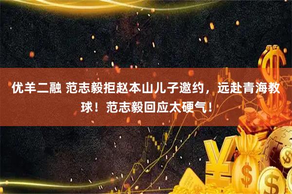 优羊二融 范志毅拒赵本山儿子邀约，远赴青海教球！范志毅回应太硬气！