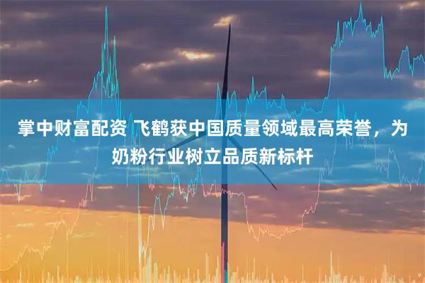 掌中财富配资 飞鹤获中国质量领域最高荣誉，为奶粉行业树立品质新标杆