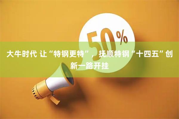 大牛时代 让“特钢更特”，抚顺特钢“十四五”创新一路开挂