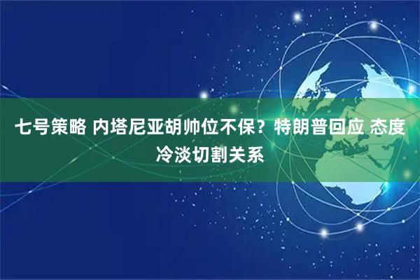 七号策略 内塔尼亚胡帅位不保？特朗普回应 态度冷淡切割关系