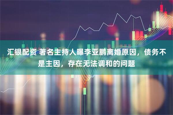 汇银配资 著名主持人曝李亚鹏离婚原因，债务不是主因，存在无法调和的问题