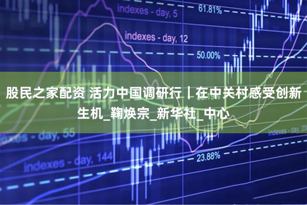 股民之家配资 活力中国调研行｜在中关村感受创新生机_鞠焕宗_新华社_中心