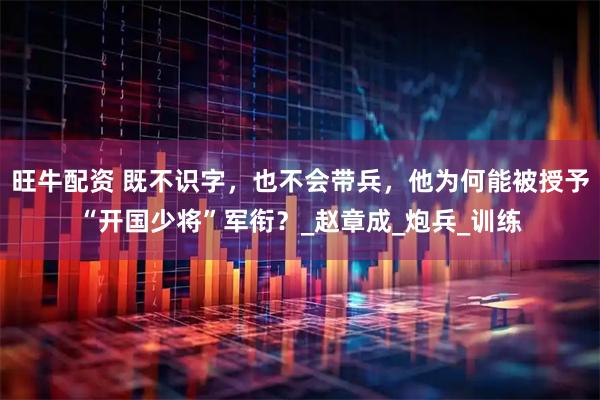 旺牛配资 既不识字，也不会带兵，他为何能被授予“开国少将”军衔？_赵章成_炮兵_训练