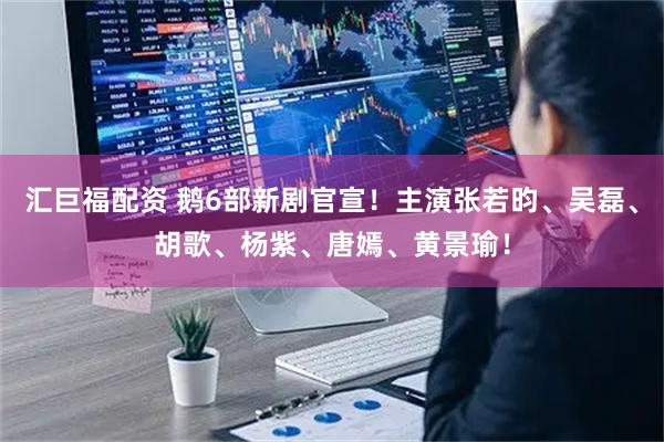 汇巨福配资 鹅6部新剧官宣！主演张若昀、吴磊、胡歌、杨紫、唐嫣、黄景瑜！