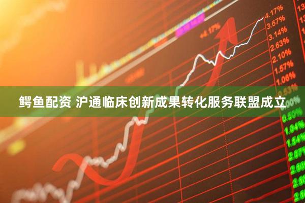 鳄鱼配资 沪通临床创新成果转化服务联盟成立