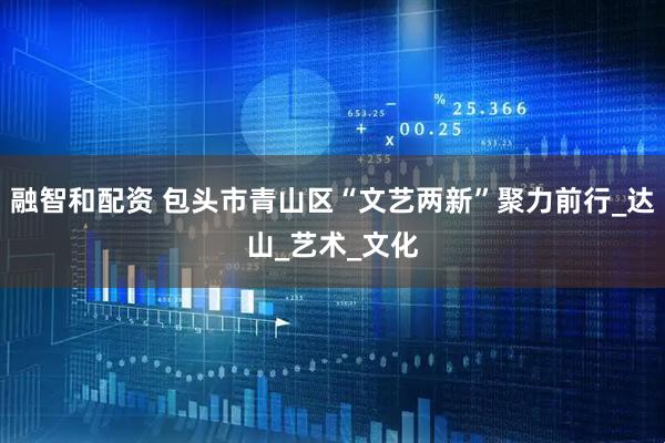 融智和配资 包头市青山区“文艺两新”聚力前行_达山_艺术_文化