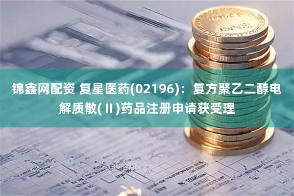 锦鑫网配资 复星医药(02196)：复方聚乙二醇电解质散(Ⅱ)药品注册申请获受理