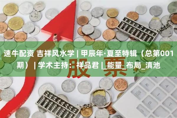 速牛配资 吉祥风水学 | 甲辰年·夏至特辑（总第001期） | 学术主持：祥品君 |_能量_布局_滇池