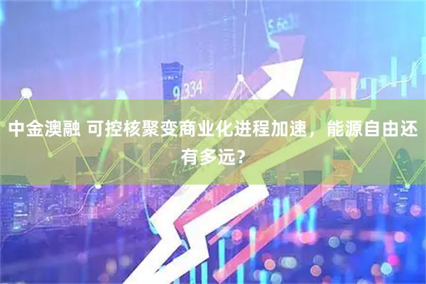 中金澳融 可控核聚变商业化进程加速，能源自由还有多远？