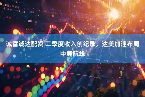 诚富诚达配资 二季度收入创纪录，达美加速布局中美航线