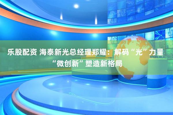 乐股配资 海泰新光总经理郑耀：解码“光”力量 “微创新”塑造新格局