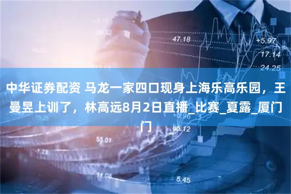 中华证券配资 马龙一家四口现身上海乐高乐园，王曼昱上训了，林高远8月2日直播_比赛_夏露_厦门