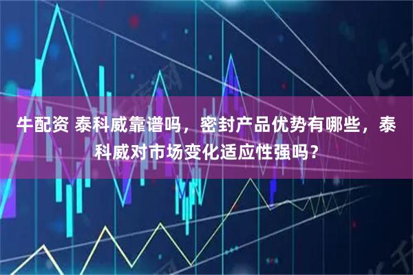 牛配资 泰科威靠谱吗，密封产品优势有哪些，泰科威对市场变化适应性强吗？